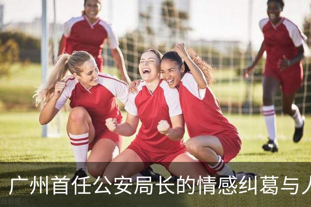 广州首任公安局长的情感纠葛与人生悲剧